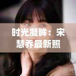 时光凝眸：宋慧乔最新照片背后的故事