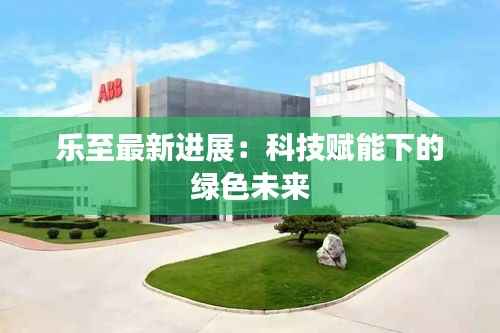 乐至最新进展：科技赋能下的绿色未来