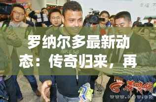 罗纳尔多最新动态：传奇归来，再战绿茵场！