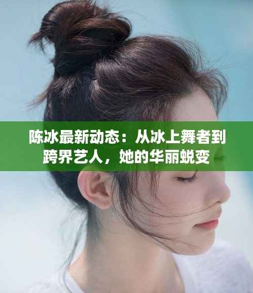 陈冰最新动态:从冰上舞者到跨界艺人,她的华丽蜕变