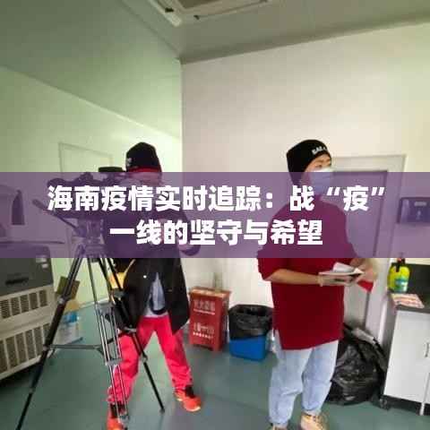 海南疫情实时追踪:战“疫”一线的坚守与希望