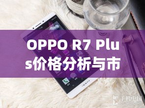 OPPO R7 Plus价格分析与市场定位揭秘